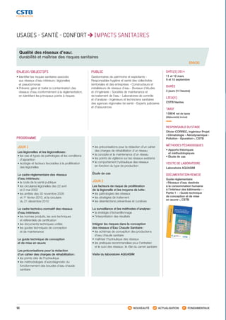 90 NOUVEAUTÉ ACTUALISATION FONDAMENTAUX
PROGRAMME
USAGES - SANTÉ - CONFORT IMPACTS SANITAIRES
Qualité des réseaux d’eau :
durabilité et maîtrise des risques sanitaires
ENV30
ENJEUX/OBJECTIFS
• Identifier les risques sanitaires associés
aux réseaux d’eau intérieurs : légionelles
et pseudomonas
• Prévenir, gérer et traiter la contamination des
réseaux d’eau conformément à la réglementation,
en identifiant les principaux points à risques
PUBLIC
Gestionnaires de patrimoine et exploitants -
Responsables hygiène et santé des collectivités
territoriales et des entreprises - Constructeurs et
installateurs de réseaux d’eau - Bureaux d’études
et d’ingénierie - Sociétés de maintenance et
de traitement de l’eau - Laboratoires de contrôle
et d’analyse - Ingénieurs et techniciens sanitaires
des agences régionales de santé - Experts judiciaires
et d’assurances
DATE(S) 2014
11 et 12 mars
9 et 10 septembre
DURÉE
2 jours (14 heures)
LIEU(X)
CSTB Nantes
TARIF
1 090 € net de taxes
(déjeuner(s) inclus)
RESPONSABLE DU STAGE
Olivier CORREC, Ingénieur Projet
« Climatologie - Aérodynamique -
Pollution - Épuration », CSTB
MÉTHODES PÉDAGOGIQUES
• Apports théoriques
et méthodologiques
• Étude de cas
VISITE DE LABORATOIRE
Laboratoire AQUASIM
DOCUMENTATION REMISE
Guide réglementaire
« Réseaux d’eau destinée
à la consommation humaine
à l’intérieur des bâtiments » -
Partie 1 - « Guide technique
de conception et de mise
en œuvre », CSTB
JOUR 1
Les légionelles et les légionelloses :
• les cas et types de pathologies et les conditions
d’apparition
• écologie et facteurs favorables à la prolifération
des légionelles
Le cadre réglementaire des réseaux
d’eau intérieurs :
• le code de la santé publique
• les circulaires légionelles des 22 avril
et 2 mai 2002
• les arrêtés des 30 novembre 2005
et 1er
février 2010, et la circulaire
du 21 décembre 2010
Le cadre technico-normatif des réseaux
d’eau intérieurs :
• les normes produits, les avis techniques
et référentiels de certification
• les documents techniques unifiés
• les guides techniques de conception
et de maintenance
Le guide technique de conception
et de mise en œuvre
Les préconisations pour la rédaction
d’un cahier des charges de réhabilitation :
• les points clés de l’hydraulique
• les méthodologies d’autodiagnostic du
fonctionnement des boucles d’eau chaude
sanitaire
• les préconisations pour la rédaction d’un cahier
des charges de réhabilitation d’un réseau
• la conduite et la maintenance d’un réseau
• les points de vigilance sur les réseaux existants
• le comportement hydraulique des réseaux
en fonction du type de production
Étude de cas
JOUR 2  
Les facteurs de risque de prolifération
de la légionelle et les moyens de lutte :
• les pathologies des réseaux
• les stratégies de traitement
• les désinfections préventives et curatives
La surveillance et les méthodes d’analyse :
• la stratégie d’échantillonnage
• l’interprétation des résultats
Intégrer les risques dans la conception
des réseaux d’Eau Chaude Sanitaire :
• les schémas de conception des productions
d’eau chaude sanitaire
• maîtriser l’hydraulique des réseaux
• les pratiques recommandées pour l’entretien
et le suivi des réseaux : le rôle du carnet sanitaire
Visite du laboratoire AQUASIM
Réseaux d’eau destinéeà la consommation humaineà l’intérieur des bâtiments
Bâtimentetsanté
Partie 1
Guide technique de conceptionet de mise en œuvre
IllustrationcouvertureINCISIF
Réseauxd’eaudestinéeàlaconsommationhumaineàl’intérieurdesbâtiments–P1
Bâtimentetsanté
G03-04
ISBN978-2-86891-319-
7
Réseaux d’eau destinéeà la consommation humaineà l’intérieur des bâtiments
L’eau est un produit indispensable à la vie. Les exigences de disponibilité, à tout
instant et en tout lieu, ont fait évoluer au cours du temps la conception de nos
habitations et de nos immeubles. L’eau est avant tout un produit alimentaire,
et comme pour tous les autres composants de notre alimentation, sa qualité est
un facteur primordial. Entre le lieu de sa fabrication et son point d’utilisation, la
distance est souvent élevée et les risques de dégradation de la qualité sont nombreux.
C’est pourquoi la directive européenne sur l’eau potable de novembre 1998 et les
textes nationaux qui en découlent s’attachent à s’assurer de la qualité de l’eau sur
tout son parcours, aussi bien dans le domaine public qu’à l’intérieur des bâtiments.Cet ouvrage traite des réseaux intérieurs. Il a pour objectif de proposer des
solutions techniques pour minimiser les risques de dégradation de la qualité de
l’eau lors de son séjour dans les réseaux de distribution situés à l’intérieur de nos
bâtiments.Ces risques peuvent être de natures très diverses (chimiques,thermiques,
bactériologiqu
es) et peuvent avoir de nombreuses origines (qualité des matériaux,
usages, conception, etc.).
Ce guide traite des étapes de conception, de réalisation et de mise en service des
installations de distribution d’eau chaude et froide sanitaire.Après un rappel des textes réglementaires
et normatifs, une place importante est
réservée à l’organisation et à l’architecture des réseaux. Le concepteur y trouvera
des règles précises et des schémas types lui permettant de proposer une solution
pour chaque type de bâtiment et d’usage.
La protection de la ressource est également un point primordial : un chapitre est
consacré aux règles permettant d’éviter les retours d’eau.Par ailleurs, les matériaux utilisés dans les réseaux intérieurs évoluent, de nouveaux
matériaux apparaissent. L’installateur pourra trouver dans ce guide les conseils et
les règles lui permettant d’utiliser au mieux cet éventail de produits.Enfin, la qualité d’une installation se mesure durant toute sa vie. C’est pourquoi
un deuxième ouvrage traitant de l’utilisation,de l’entretien et de la maintenance des
réseaux est d’ores et déjà programmé.
SIÈGE SOCIAL
84, AVENUE JEAN JAURÈS | CHAMPS-SUR-MARNE
| 77447 MARNE-LA-VALLÉE
CEDEX 2
TÉL. (33) 01 64 68 82 82 | FAX (33) 01 60 05 70 37 | www.cstb.fr
C E N T R E S C I E N T I F I Q U E E T T E C H N I Q U E D U B Â T I M E N T M A R N E - L A -VA L L É E | PA R I S | G R E N O B L E | N A N T E S | S O P H I A A N T I P O L I S Ministère de la Santé,
de la Famille et des Handicapés
Ministère de l’Equipement,
des Transports, du Logement,
du Tourisme et de la Mer
COUV. partie1-réseaux
d'eau.indd 1
03/05/2010
16:13:21
CSTB_CatalogueFormation_2014_p78-144.indd 90 19/11/13 14:59
 