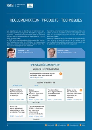 NOUVEAUTÉ ACTUALISATION FONDAMENTAUX ZOOM92
CYCLE : RÉGLEMENTATION
Christian SABRIÉ
Chef de projet formation, CSTB
Charles BALOCHE
Directeur Technique, CSTB
Les objectifs fixés par le Grenelle de l’environnement pro-
voquent de profonds changements des règles qui régissent la
profession. L’ensemble des acteurs de la filière est concerné
par l’évolution et l’enrichissement des réglementations, DTU ou
règles professionnelles.
Le CSTB accompagne tous les professionnels en leur permet-
tant d’actualiser, compléter et enrichir leurs connaissances au
gré de ces évolutions, en particulier sur la Réglementation Ther-
mique, avec des exigences sans précédent.
Garantir les performances techniques des produits et des pro-
cédés, en assurer le maintien au niveau des exigences impo-
sées pour les ouvrages, et ce, dans la durée, sont également
les enjeux majeurs.
Il est donc indispensable d’en comprendre le comportement en,
dans le temps et leur environnement, et de maîtriser les élé-
ments objectifs d’appréciation de leurs performances afin que
la qualité et la sécurité des bâtiments progressent.
MODULE 2 - EXPERTISE
NEUFRÉNOVATION
RT 2012 et
autres obligations
réglementaires pour
la maîtrise d’ouvrage
REG27 I 1 jour I p.97
Calculs
réglementaires
RT 2012 : application
aux bâtiments
tertiaires
REG19 I 4 jours I p.98
Calculs réglementaire
RT 2012 : application
aux logements
collectifs et à
la maison individuelle
REG28 I 3 jours I p.99
Calcul au feu
des structures
selon les Eurocodes :
application au
bâtiment
EURO9 I 2 jours I p.101
Fondamentaux
de la réglementation
incendie dans les
ERP et IGH
SEC0 I 3 jours I p.100
 TERTIAIRE 
 HABITAT 
Réglementations
thermiques dans le
bâtiment : RT 2012,
RT existante
REG26 I 2 jours I p.96
MODULE 1 - LES FONDAMENTAUX
Réglementation, normes et signes
de qualité dans la construction
REG1 I 1 jour I p.95
RÉGLEMENTATION-PRODUITS-TECHNIQUES
EN PARTENARIAT
AVEC…
CSTB_CatalogueFormation_2014_p78-144.indd 92 19/11/13 14:59
 