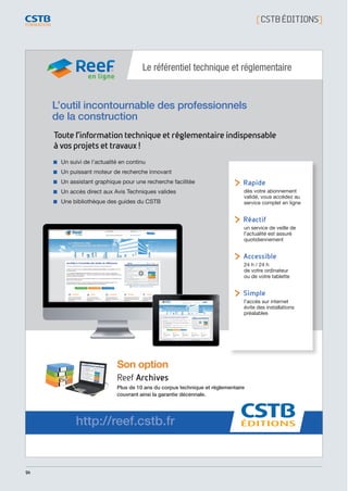 94
[ CSTBÉDITIONS]
L’outil incontournable des professionnels
de la construction
Le référentiel technique et réglementaire
Un suivi de l’actualité en continu
Un puissant moteur de recherche innovant
Un assistant graphique pour une recherche facilitée
Un accès direct aux Avis Techniques valides
Une bibliothèque des guides du CSTB
Son option
Reef Archives
Plus de 10 ans du corpus technique et réglementaire
couvrant ainsi la garantie décennale.
Toutel'informationtechniqueet réglementaireindispensable
àvosprojetsettravaux!
http://reef.cstb.fr
 Rapide
dès votre abonnement
validé, vous accédez au
service complet en ligne
 Réactif
un service de veille de
l’actualité est assuré
quotidiennement
 Accessible
24 h / 24 h
de votre ordinateur
ou de votre tablette
 Simple
l’accès sur internet
évite des installations
préalables
en ligne
CSTB_CatalogueFormation_2014_p78-144.indd 94 19/11/13 14:59
 