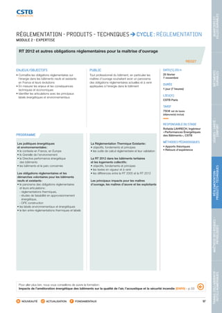 97
TRAVAILCOLLABORATIF-
OUTILSNUMÉRIQUES
MAÎTRISEDESRISQUES–
PATHOLOGIES
RÉGLEMENTATION-
PRODUITS-TECHNIQUES
USAGES-SANTÉ-
CONFORT
BÂTIMENTS
DURABLES
QUARTIERSET
VILLESDURABLES
NOUVEAUTÉ ACTUALISATION FONDAMENTAUX
PROGRAMME
REG27
RÉGLEMENTATION - PRODUITS - TECHNIQUES CYCLE : RÉGLEMENTATION
MODULE 2 - EXPERTISE
RT 2012 et autres obligations réglementaires pour la maîtrise d’ouvrage
ENJEUX/OBJECTIFS
• Connaître les obligations réglementaires sur
l’énergie dans les bâtiments neufs et existants
en France et leurs évolutions
• En mesurer les enjeux et les conséquences
techniques et économiques
• Identifier les articulations avec les principaux
labels énergétiques et environnementaux
PUBLIC
Tout professionnel du bâtiment, en particulier les
maîtres d’ouvrage souhaitant avoir un panorama
des obligations réglementaires actuelles et à venir
appliquées à l’énergie dans le bâtiment
DATE(S) 2014
20 février
7 novembre
DURÉE
1 jour (7 heures)
LIEU(X)
CSTB Paris
TARIF
750 € net de taxes
(déjeuner(s) inclus)
RESPONSABLE DU STAGE
Rofaida LAHRECH, Ingénieur
« Performances Énergétiques
des Bâtiments », CSTB
MÉTHODES PÉDAGOGIQUES
• Apports théoriques
• Retours d’expérience
Les politiques énergétiques
et environnementales :
• le contexte en France, en Europe
• le Grenelle de l’environnement
• la Directive performance énergétique
des bâtiments
• les bâtiments et le parc concernés
Les obligations réglementaires et les
démarches volontaires pour les bâtiments
neufs et existants :
• le panorama des obligations réglementaires
et leurs articulations :
 - réglementations thermiques,
 - études de faisabilité en approvisionnement
énergétique,
 - DPE construction
• les labels environnementaux et énergétiques
• le lien entre réglementations thermiques et labels
La Réglementation Thermique Existante :
• objectifs, fondements et principes
• les outils de calcul réglementaire et leur validation
La RT 2012 dans les bâtiments tertiaires
et les logements collectifs :
• objectifs, fondements et principes
• les textes en vigueur et à venir
• les différences entre la RT 2005 et la RT 2012
Les principaux impacts pour les maîtres
d’ouvrage, les maîtres d’œuvre et les exploitants
Pour aller plus loin, nous vous conseillons de suivre la formation :
Impacts de l’amélioration énergétique des bâtiments sur la qualité de l’air, l’acoustique et la sécurité incendie (ENR9) - p. 53
CSTB_CatalogueFormation_2014_p78-144.indd 97 19/11/13 14:59
 