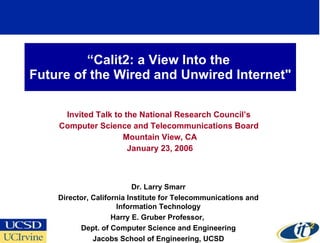 “ Calit2: a View Into the  Future of the Wired and Unwired Internet&quot; Invited Talk to the National Research Council’s  Computer Science and Telecommunications Board  Mountain View, CA January 23, 2006 Dr. Larry Smarr Director, California Institute for Telecommunications and Information Technology Harry E. Gruber Professor,  Dept. of Computer Science and Engineering Jacobs School of Engineering, UCSD 