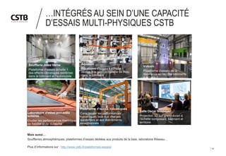 20
…INTÉGRÉS AU SEIN D’UNE CAPACITÉ
D’ESSAIS MULTI-PHYSIQUES CSTB
Soufflerie Jules Verne
Plateforme d'essais échelle 1
des effects climatiques extrêmes
dans le bâtiment et l'automobile
Aquasim
Plateforme d'essais à échelle 1
dédiée à la gestion durable de l'eau
dans le bâtiment
Vulcain
Plateforme d'essais de la
résistance au feu des bâtiments
à échelle 1
Salle Oscar Niemeyer
Projection 3D sur grand écran à
l'échelle composant, bâtiment et
territoire
Laboratoire d'essai procédés
solaires
Etudier les performances thermiques,
de fiabilité et de durabilité
Plateforme d'essais mécaniques
Caractériser les performances
mécaniques face aux charges
supportées et aux événements
exceptionnels
Mais aussi…
Souffleries atmosphériques, plateformes d’essais dédiées aux produits de la baie, laboratoire Réseau…
Plus d’informations sur : http://www.cstb.fr/plateformes-essais/
 
