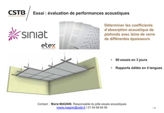 24
Essai : évaluation de performances acoustiques
Déterminer les coefficients
d’absorption acoustique de
plafonds avec laine de verre
de différentes épaisseurs
• 80 essais en 3 jours
• Rapports édités en 4 langues
Contact : Marie MAGNIN, Responsable du pôle essais acoustiques
marie.magnin@cstb.fr / 01 64 68 84 90
 