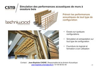 25
Simulation des performances acoustiques de murs à
ossature bois
Prévoir les performances
acoustiques de tout type de
configuration
• Essais sur quelques
configurations
• Simulation et extrapolation sur
tout type de configuration
• Fourniture du logiciel et
formation à son utilisation
Contact : Jean-Baptiste CHENE, Responsable de la division Acoustique
jean-baptiste.chene@cstb.fr / 01 64 68 83 49
 