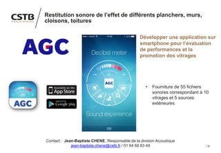 26
Restitution sonore de l’effet de différents planchers, murs,
cloisons, toitures
Développer une application sur
smartphone pour l’évaluation
de performances et la
promotion des vitrages
• Fourniture de 55 fichiers
sonores correspondant à 10
vitrages et 5 sources
extérieures
Contact : Jean-Baptiste CHENE, Responsable de la division Acoustique
jean-baptiste.chene@cstb.fr / 01 64 68 83 49
 