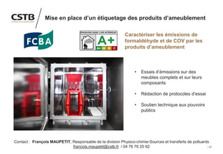 27
Mise en place d’un étiquetage des produits d’ameublement
Caractériser les émissions de
formaldéhyde et de COV par les
produits d’ameublement
• Essais d’émissions sur des
meubles complets et sur leurs
composants
• Rédaction de protocoles d’essai
• Soutien technique aux pouvoirs
publics
Contact : François MAUPETIT, Responsable de la division Physico-chimie-Sources et transferts de polluants
francois.maupetit@cstb.fr / 04 76 76 25 92
Image
 