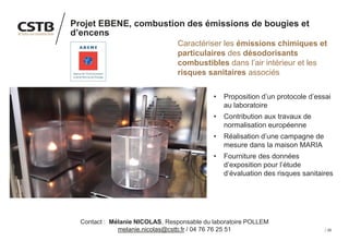28
Projet EBENE, combustion des émissions de bougies et
d’encens
Caractériser les émissions chimiques et
particulaires des désodorisants
combustibles dans l’air intérieur et les
risques sanitaires associés
• Proposition d’un protocole d’essai
au laboratoire
• Contribution aux travaux de
normalisation européenne
• Réalisation d’une campagne de
mesure dans la maison MARIA
• Fourniture des données
d’exposition pour l’étude
d’évaluation des risques sanitaires
Image
Contact : Mélanie NICOLAS, Responsable du laboratoire POLLEM
melanie.nicolas@cstb.fr / 04 76 76 25 51
 
