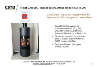 29
Projet CAB-QAI, impact du chauffage au bois sur la QAI
Caractériser l’impact sur la qualité de l’air
intérieur de différents types de poêle à bois
• Caractériser les niveaux de
polluants émis (CO, CO2, PM,
COV, HAP) lors des différentes
étapes d’utilisation de poêle à bois
• Etudier les transferts de polluants
dans la maison expérimentale du
CSTB (maison MARIA)
• Comparer l’impact des foyers
fermés / ouverts
Contact : Mélanie NICOLAS, Responsable du laboratoire POLLEM
melanie.nicolas@cstb.fr / 04 76 76 25 51
 