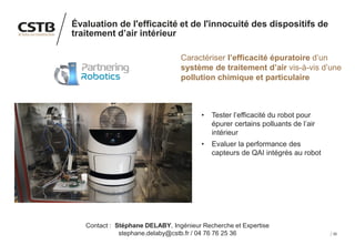 30
Évaluation de l'efficacité et de l'innocuité des dispositifs de
traitement d’air intérieur
Caractériser l’efficacité épuratoire d’un
système de traitement d’air vis-à-vis d’une
pollution chimique et particulaire
• Tester l’efficacité du robot pour
épurer certains polluants de l’air
intérieur
• Evaluer la performance des
capteurs de QAI intégrés au robot
Contact : Stéphane DELABY, Ingénieur Recherche et Expertise
stephane.delaby@cstb.fr / 04 76 76 25 36
 