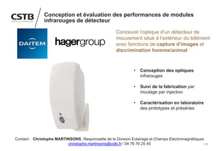 31
Conception et évaluation des performances de modules
infrarouges de détecteur
Concevoir l’optique d’un détecteur de
mouvement situé à l’extérieur du bâtiment
avec fonctions de capture d’images et
discrimination homme/animal
• Conception des optiques
infrarouges
• Suivi de la fabrication par
moulage par injection
• Caractérisation en laboratoire
des prototypes et préséries
Contact : Christophe MARTINSONS, Responsable de la Division Eclairage et Champs Electromagnétiques
christophe.martinsons@cstb.fr / 04 76 76 25 45
 