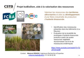 32
Projet IsoBioDom, aide à la valorisation des ressources
Valoriser les ressources des territoires
ultra-marins et aide au développement
d’une filière industrielle de production
d’isolants biosourcés
• Identification des moisissures
présentes dans les bâtiments à La
Réunion
• Evaluation de la durabilité de
prototypes d’isolants biosourcés
produits à partir de quatre
ressources végétales
réunionnaises vis-à-vis de
moisissures endémiques
https://www.youtube.com/watch?v=7z
JO12myhjM
Contact : Marjorie DRAGHI, Ingénieure Recherche et Expertise
marjorie.draghi@cstb.fr / 01 64 68 82 66
 