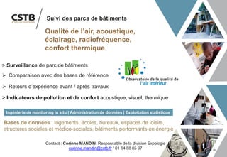 34
> Surveillance de parc de bâtiments
➢ Comparaison avec des bases de référence
➢ Retours d’expérience avant / après travaux
> Indicateurs de pollution et de confort acoustique, visuel, thermique
Ingénierie de monitoring in situ | Administration de données | Exploitation statistique
Qualité de l’air, acoustique,
éclairage, radiofréquence,
confort thermique
Suivi des parcs de bâtiments
Bases de données : logements, écoles, bureaux, espaces de loisirs,
structures sociales et médico-sociales, bâtiments performants en énergie
Contact : Corinne MANDIN, Responsable de la division Expologie
corinne.mandin@cstb.fr / 01 64 68 85 97
 
