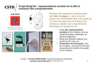 35
Projet Nudg’Air - représentations sociales de la QAI et
évolution des comportements
Proposer des méthodes opérationnelles -
dont des « nudges » - dans le but de
réduire les vulnérabilités liées à la qualité de
l’air dans les logements et d’amener les
individus à adopter des comportements
favorables à la qualité de l’air
• Etude des représentations
sociales de l'air intérieur et de sa
qualité (enquêtes à Marseille, ex
situ/hors logement)
• Etude des attitudes relatives à la
qualité de l'air chez soi
• Proposition de techniques, dont
les «nudges», pour promouvoir des
comportements relatifs à la qualité
de l'air intérieur
Contact : Dorothée MARCHAND, Ingénieure Recherche et Expertise
dorothee.marchand@cstb.fr / 01 61 44 81 14
 