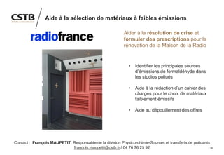 38
Aide à la sélection de matériaux à faibles émissions
Aider à la résolution de crise et
formuler des prescriptions pour la
rénovation de la Maison de la Radio
• Identifier les principales sources
d’émissions de formaldéhyde dans
les studios pollués
• Aide à la rédaction d’un cahier des
charges pour le choix de matériaux
faiblement émissifs
• Aide au dépouillement des offres
Contact : François MAUPETIT, Responsable de la division Physico-chimie-Sources et transferts de polluants
francois.maupetit@cstb.fr / 04 76 76 25 92
 