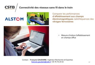 41
Connectivité des réseaux sans fil dans le train
Comparer les performances
d’affaiblissement aux champs
électromagnétiques radiofréquences des
vitrages ferroviaires
• Mesure d’indice d’affaiblissement
en champs diffus
Contact : François GAUDAIRE, Ingénieur Recherche et Expertise
francois.gaudaire@cstb.fr / 04 76 76 25 63
 