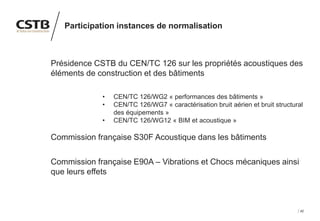 42
Participation instances de normalisation
Présidence CSTB du CEN/TC 126 sur les propriétés acoustiques des
éléments de construction et des bâtiments
• CEN/TC 126/WG2 « performances des bâtiments »
• CEN/TC 126/WG7 « caractérisation bruit aérien et bruit structural
des équipements »
• CEN/TC 126/WG12 « BIM et acoustique »
Commission française S30F Acoustique dans les bâtiments
Commission française E90A – Vibrations et Chocs mécaniques ainsi
que leurs effets
 