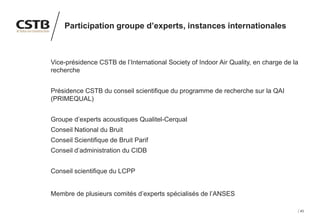43
Participation groupe d’experts, instances internationales
Vice-présidence CSTB de l’International Society of Indoor Air Quality, en charge de la
recherche
Présidence CSTB du conseil scientifique du programme de recherche sur la QAI
(PRIMEQUAL)
Groupe d’experts acoustiques Qualitel-Cerqual
Conseil National du Bruit
Conseil Scientifique de Bruit Parif
Conseil d’administration du CIDB
Conseil scientifique du LCPP
Membre de plusieurs comités d’experts spécialisés de l’ANSES
 
