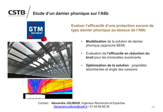 47
Etude d’un damier phonique sur l’A6b
Evaluer l’efficacité d’une protection sonore de
type damier phonique au-dessus de l’A6b
• Modélisation de la solution de damier
phonique (approche BEM)
• Evaluation de l’efficacité en réduction du
bruit pour les immeubles avoisinants
• Optimisation de la solution : propriétés
absorbantes et angle des caissons
Contact : Alexandre JOLIBOIS, Ingénieur Recherche et Expertise
Alexandre.jolibois@cstb.fr / 01 64 68 88 28
 