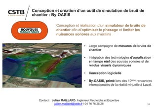 48
Conception et création d’un outil de simulation de bruit de
chantier : By-OASIS
Conception et réalisation d’un simulateur de bruits de
chantier afin d’optimiser le phasage et limiter les
nuisances sonores aux riverains
• Large campagne de mesures de bruits de
chantier
• Intégration des technologies d’auralisation
en temps réel des sources sonores et de
rendus visuels dynamiques
• Conception logicielle
• By-OASIS, primé lors des 10ème rencontres
internationales de la réalité virtuelle à Laval.
Contact : Julien MAILLARD, Ingénieur Recherche et Expertise
julien.maillard@cstb.fr / 04 76 76 25 28
 