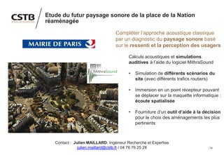 50
Etude du futur paysage sonore de la place de la Nation
réaménagée
Compléter l’approche acoustique classique
par un diagnostic du paysage sonore basé
sur le ressenti et la perception des usagers
Calculs acoustiques et simulations
auditives à l’aide du logiciel MithraSound
• Simulation de différents scénarios du
site (avec différents trafics routiers)
• Immersion en un point récepteur pouvant
se déplacer sur la maquette informatique :
écoute spatialisée
• Fourniture d’un outil d’aide à la décision
pour le choix des aménagements les plus
pertinents
Contact : Julien MAILLARD, Ingénieur Recherche et Expertise
julien.maillard@cstb.fr / 04 76 76 25 28
 