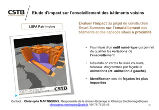 51
Etude d’impact sur l’ensoleillement des bâtiments voisins
Evaluer l’impact du projet de construction
Smart Suresnes sur l’ensoleillement des
bâtiments et des espaces situés à proximité
• Fourniture d’un outil numérique qui permet
de qualifier les variations de
l’ensoleillement
• Résultats en cartes fausses couleurs,
tableaux, diagrammes par façade et
animations (cf. animation à gauche)
• Identification des dix façades les plus
impactées
Prix / Délai
LUPA Patrimoine
Contact : Christophe MARTINSONS, Responsable de la division Eclairage et Champs Electromagnétiques
christophe.martinsons@cstb.fr / 04 76 76 25 45
 