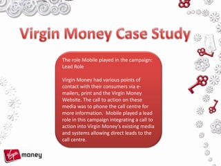 Virgin Money Case Study The role Mobile played in the campaign: Lead Role Virgin Money had various points of contact with their consumers via e-mailers, print and the Virgin Money Website. The call to action on these media was to phone the call centre for more information.  Mobile played a lead role in this campaign integrating a call to action into Virgin Money’s existing media  and systems allowing direct leads to the call centre. 