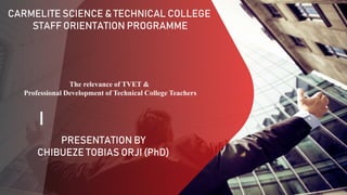 CARMELITE SCIENCE & TECHNICAL COLLEGE
STAFF ORIENTATION PROGRAMME
PRESENTATION BY
CHIBUEZE TOBIAS ORJI (PhD)
The relevance of TVET &
Professional Development of Technical College Teachers
 