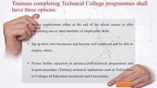  Secure employment either at the end of the whole course or after
completing one or more modules of employable skills.
 Set up their own businesses and become self-employed and be able to
employ others.
 Pursue further education in advance craft/technical programmes and
in post-secondary (Tertiary) technical institutions such as Polytechnic
or Colleges of Education (technical) and Universities.
Trainees completing Technical College programmes shall
have three options:
 
