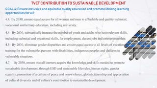 TVET CONTRIBUTION TO SUSTAINABLE DEVELOPMENT
GOAL 4: Ensure inclusive and equitable quality education and promote lifelong learning
opportunities for al1:
4.3: By 2030, ensure equal access for all women and men to affordable and quality technical,
vocational and tertiary education, including university.
4.4 By 2030, substantially increase the number of youth and adults who have relevant skills,
including technical and vocational skills, for employment, decent jobs and entrepreneurship.
4.5 By 2030, eliminate gender disparities and ensure equal access to all levels of vocational
training for the vulnerable, persons with disabilities, indigenous peoples and children in
vulnerable situations.
4.7 By 2030, ensure that all learners acquire the knowledge and skills needed to promote
sustainable development, through ESD and sustainable lifestyles, human rights, gender
equality, promotion of a culture of peace and non-violence, global citizenship and appreciation
of cultural diversity and of culture’s contribution to sustainable development.
 