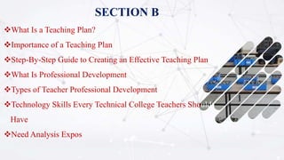SECTION B
What Is a Teaching Plan?
Importance of a Teaching Plan
Step-By-Step Guide to Creating an Effective Teaching Plan
What Is Professional Development
Types of Teacher Professional Development
Technology Skills Every Technical College Teachers Should
Have
Need Analysis Expos
 