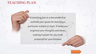 A teaching plan is a document that
outlines your goals for teaching a
particular subject or topic. It helps you
organize your thoughts and ideas,
making it easier for you to be
prepared for your classes
TEACHING PLAN
 