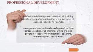 Professional development refers to all training,
certification and education that a worker needs to
succeed in his or her career.
examples of professional development include
college studies, Job Training, online training
programs, industry certifications, coaching,
mentoring and consultation.
PROFESSIONAL DEVELOPMENT
 