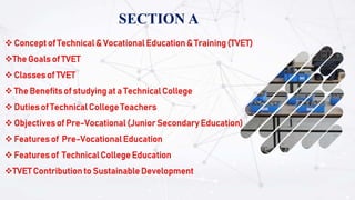 SECTION A
 Concept of Technical & Vocational Education & Training (TVET)
The Goals of TVET
 Classes of TVET
 The Benefits of studying at a Technical College
 Duties of Technical College Teachers
 Objectives of Pre-Vocational (Junior Secondary Education)
 Features of Pre-Vocational Education
 Features of Technical College Education
TVET Contribution to Sustainable Development
 
