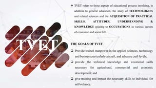 TVET
 TVET refers to those aspects of educational process involving, in
addition to general education, the study of TECHNOLOGIES
and related sciences and the ACQUISITION OF PRACTICAL
SKILLS, ATTITUDES, UNDERSTANDING &
KNOWLEDGE relating to OCCUPATIONS in various sectors
of economic and social life.
THE GOALS OF TVET
 Provide trained manpower in the applied sciences, technology
and business particularly at craft, and advance craft levels;
 provide the technical knowledge and vocational skills
necessary for agricultural, commercial and economic
development; and
 give training and impact the necessary skills to individual for
self-reliance.
 