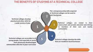 The entrepreneurship skills acquired
at Technical colleges can be used to
start businesses
Technical colleges are rooted in their
communities and provide education and training
to members of their own and nearby
communities
Technical colleges develop the skills
that are needed in local businesses
Technical colleges are accessible to all
young people, and especially to youth
from previously disadvantaged
communities who live in poor rural areas
Technical colleges develop
practical and other skills for
a wide variety of jobs.
THE BENEFITS OF STUDYING AT A TECHNICAL COLLEGE
 