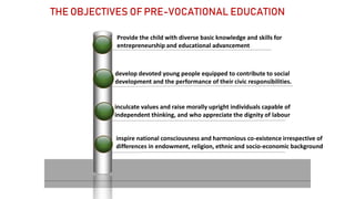 Provide the child with diverse basic knowledge and skills for
entrepreneurship and educational advancement
develop devoted young people equipped to contribute to social
development and the performance of their civic responsibilities.
inculcate values and raise morally upright individuals capable of
independent thinking, and who appreciate the dignity of labour
inspire national consciousness and harmonious co-existence irrespective of
differences in endowment, religion, ethnic and socio-economic background
THE OBJECTIVES OF PRE-VOCATIONAL EDUCATION
 