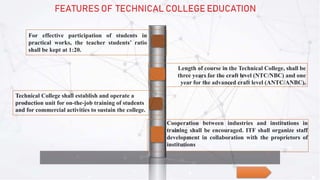 For effective participation of students in
practical works, the teacher students’ ratio
shall be kept at 1:20.
Length of course in the Technical College, shall be
three years for the craft level (NTC/NBC) and one
year for the advanced craft level (ANTC/ANBC).
Technical College shall establish and operate a
production unit for on-the-job training of students
and for commercial activities to sustain the college.
Cooperation between industries and institutions in
training shall be encouraged. ITF shall organize staff
development in collaboration with the proprietors of
institutions
FEATURES OF TECHNICAL COLLEGE EDUCATION
 