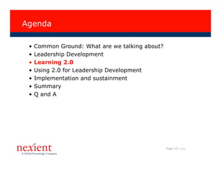 Agenda

 •   Common Ground: What are we talking about?
 •   Leadership Development
 •   Learning 2.0
 •   Using 2.0 for Leadership Development
 •   Implementation and sustainment
 •   Summary
 •   Q and A




                                                 Page 10 |   I0608
 