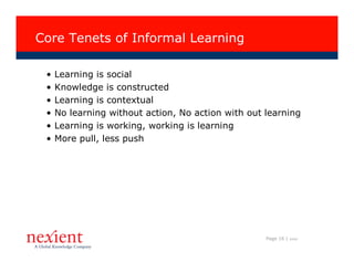 Core Tenets of Informal Learning

 •   Learning is social
 •   Knowledge is constructed
 •   Learning is contextual
 •   No learning without action, No action with out learning
 •   Learning is working, working is learning
 •   More pull, less push




                                                    Page 16 |   I0608
 