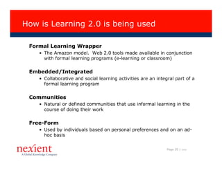How is Learning 2.0 is being used

 Formal Learning Wrapper
    • The Amazon model. Web 2.0 tools made available in conjunction
      with formal learning programs (e-learning or classroom)


 Embedded/Integrated
    • Collaborative and social learning activities are an integral part of a
      formal learning program


 Communities
    • Natural or defined communities that use informal learning in the
      course of doing their work


 Free-Form
    • Used by individuals based on personal preferences and on an ad-
      hoc basis


                                                               Page 20 |   I0608
 