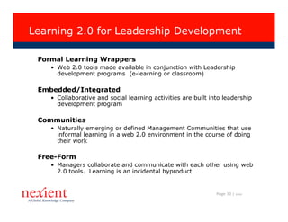 Learning 2.0 for Leadership Development

 Formal Learning Wrappers
    • Web 2.0 tools made available in conjunction with Leadership
      development programs (e-learning or classroom)

 Embedded/Integrated
    • Collaborative and social learning activities are built into leadership
      development program

 Communities
    • Naturally emerging or defined Management Communities that use
      informal learning in a web 2.0 environment in the course of doing
      their work

 Free-Form
    • Managers collaborate and communicate with each other using web
      2.0 tools. Learning is an incidental byproduct


                                                               Page 30 |   I0608
 