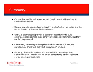 Summary

 • Current leadership and management development will continue to
   have limited impact

 • Natural experience, productive inquiry, and reflection on action are the
   key to improving leadership development

 • Web 2.0 technologies provide a powerful opportunity to build
   experience into learning in an always available environment, but they
   are too fragmented

 • Community technologies integrate the best of web 2.0 into one
   environment and avoid the “tool many tools” problem

 • Planning, design, facilitation and sustainment of Management
   Communities of Practice will be a new competency of management
   development professionals


                                                              Page 39 |   I0608
 