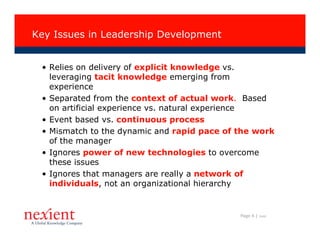 Key Issues in Leadership Development


 • Relies on delivery of explicit knowledge vs.
   leveraging tacit knowledge emerging from
   experience
 • Separated from the context of actual work. Based
   on artificial experience vs. natural experience
 • Event based vs. continuous process
 • Mismatch to the dynamic and rapid pace of the work
   of the manager
 • Ignores power of new technologies to overcome
   these issues
 • Ignores that managers are really a network of
   individuals, not an organizational hierarchy


                                             Page 6 |   I0608
 