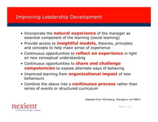 Improving Leadership Development


 • Incorporate the natural experience of the manager as
   essential component of the learning (social learning)
 • Provide access to insightful models, theories, principles
   and concepts to help make sense of experience
 • Continuous opportunities to reflect on experience in light
   on new conceptual understanding
 • Continuous opportunities to share and challenge
   competencies to expose alternate ways of behaving
 • Improved learning from organizational impact of new
   behaviours
 • Combine the above into a continuous process rather than
   series of events or structured curriculum

                                   Adapted from Mintzberg, Managers not MBA’s

                                                            Page 7 |   I0608
 