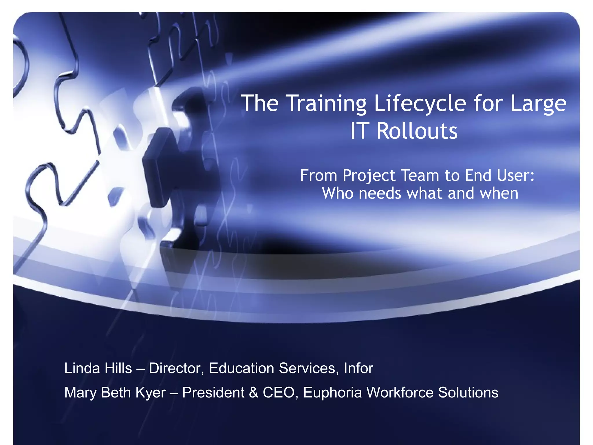 The Training Lifecycle for Large
                                      IT Rollouts
                                     From Project Team to End User:
                                        Who needs what and when




Linda Hills – Director, Education Services, Infor
Mary Beth Kyer – President & CEO, Euphoria Workforce Solutions
 