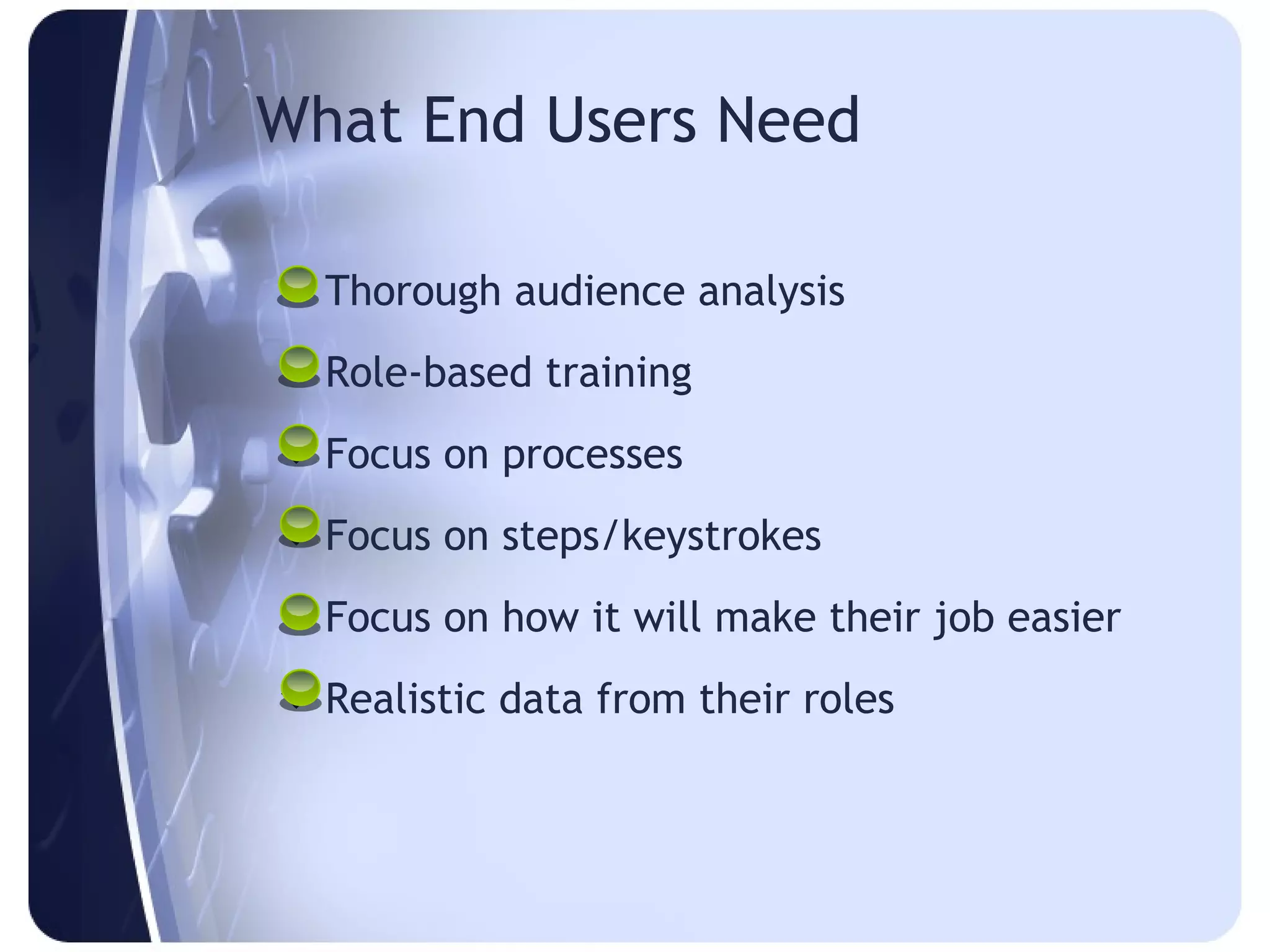 What End Users Need

 Thorough audience analysis
 Role-based training
 Focus on processes
 Focus on steps/keystrokes
 Focus on how it will make their job easier
 Realistic data from their roles
 