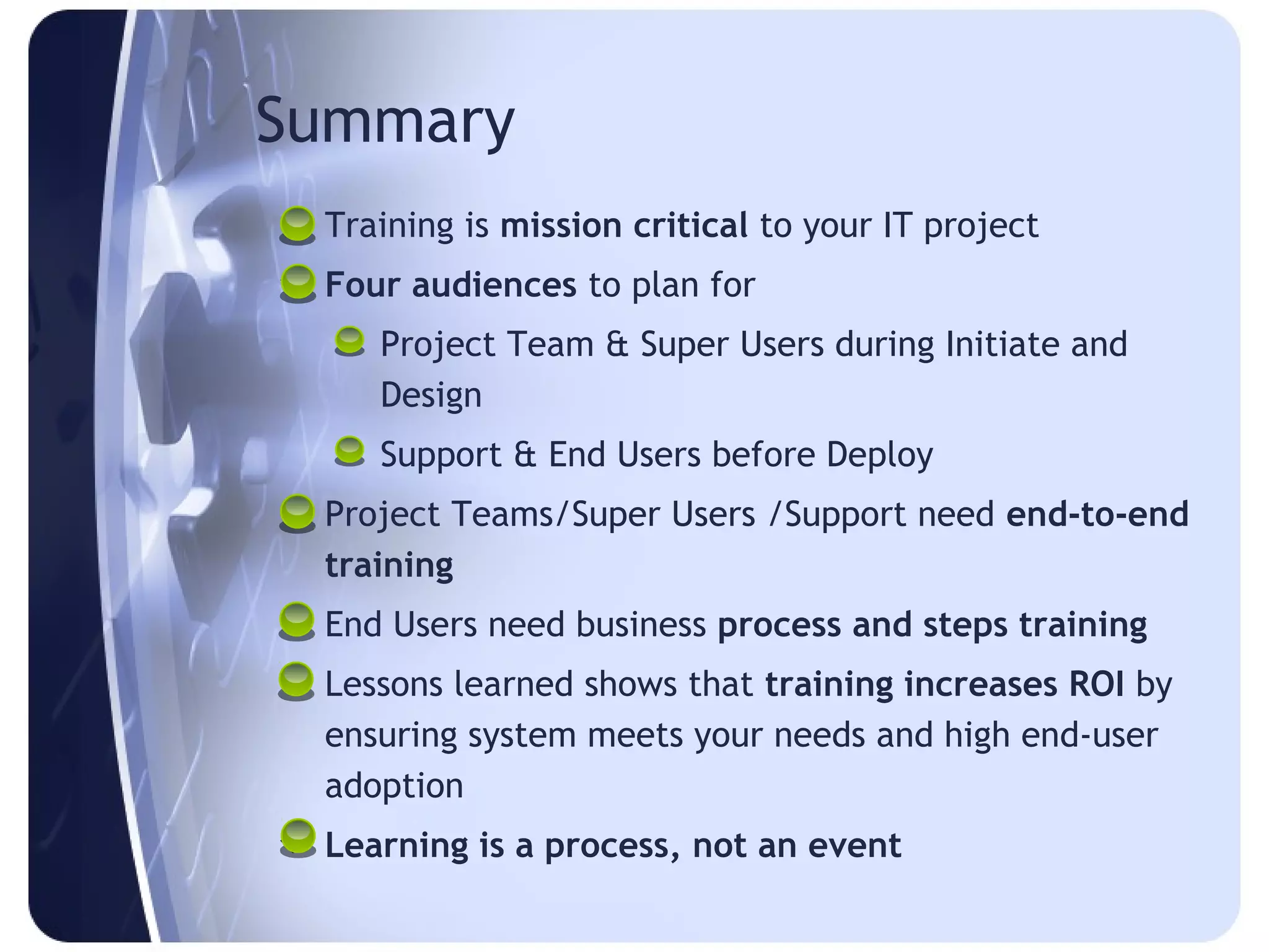 Summary
 Training is mission critical to your IT project
 Four audiences to plan for
     Project Team & Super Users during Initiate and
      Design
     Support & End Users before Deploy
 Project Teams/Super Users /Support need end-to-end
  training
 End Users need business process and steps training
 Lessons learned shows that training increases ROI by
  ensuring system meets your needs and high end-user
  adoption
 Learning is a process, not an event
 