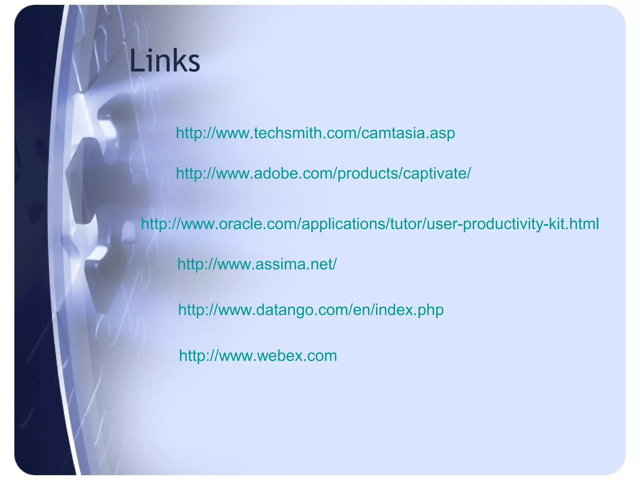 Links

     http://www.techsmith.com/camtasia.asp

     http://www.adobe.com/products/captivate/


http://www.oracle.com/applications/tutor/user-productivity-kit.html

     http://www.assima.net/

     http://www.datango.com/en/index.php

     http://www.webex.com
 