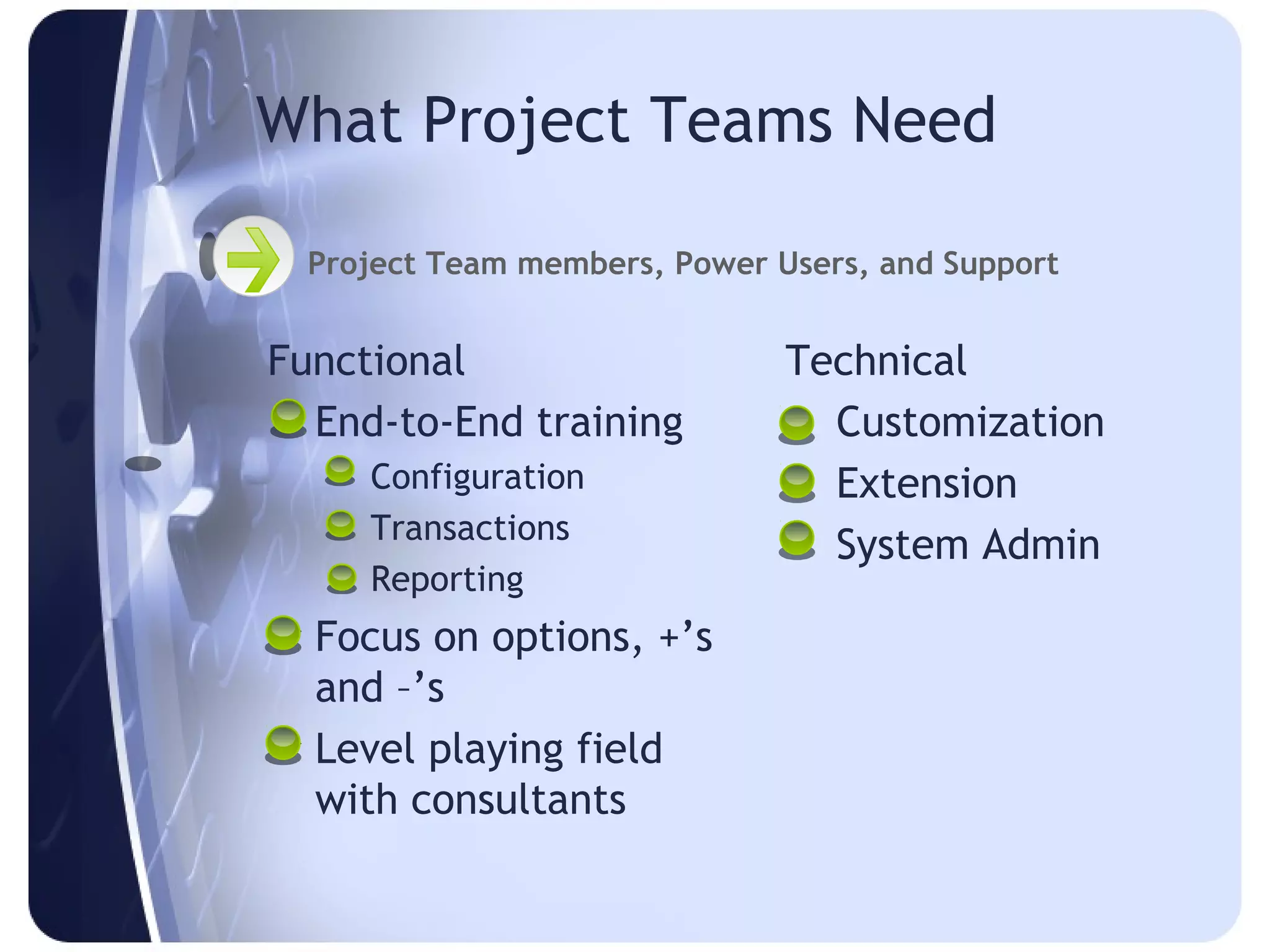 What Project Teams Need

  Project Team members, Power Users, and Support


Functional                     Technical
 End-to-End training            Customization
    Configuration               Extension
    Transactions
                                 System Admin
    Reporting
 Focus on options, +’s
  and –’s
 Level playing field
  with consultants
 