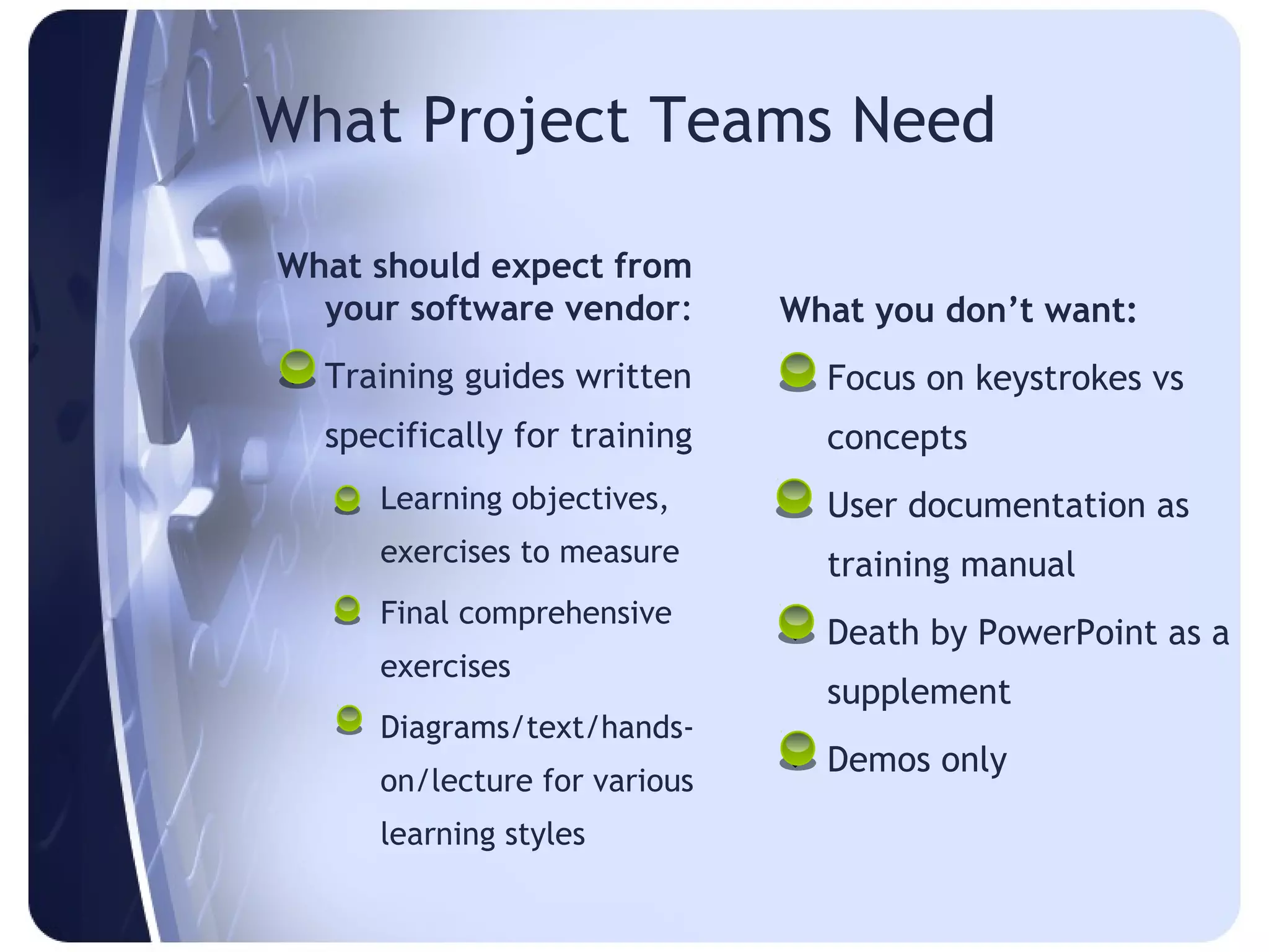 What Project Teams Need

What should expect from
  your software vendor:        What you don’t want:
 Training guides written       Focus on keystrokes vs
  specifically for training      concepts
    Learning objectives,       User documentation as
      exercises to measure       training manual
    Final comprehensive
                                Death by PowerPoint as a
      exercises
                                 supplement
    Diagrams/text/hands-
                                Demos only
      on/lecture for various
      learning styles
 